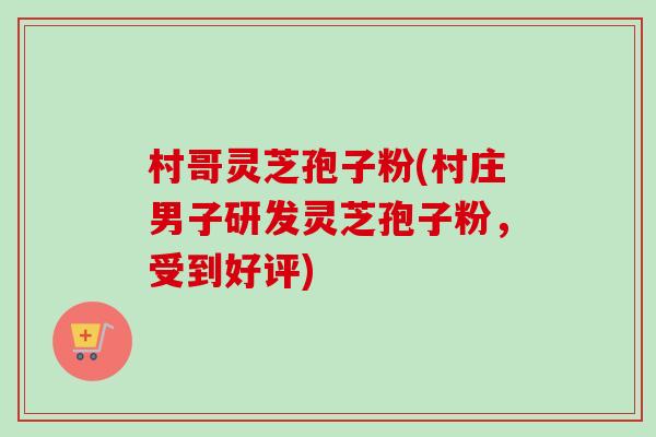 村哥灵芝孢子粉(村庄男子研发灵芝孢子粉,受到好评)-第1张图片-卓越灵芝孢子粉 村哥灵芝孢子粉(村庄男子研发灵芝孢子粉,受到好评)-第1张图片-卓越灵芝孢子粉