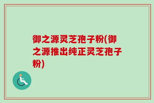 御之源灵芝孢子粉(御之源推出纯正灵芝孢子粉)-第1张图片-卓越灵芝孢子粉 御之源灵芝孢子粉(御之源推出纯正灵芝孢子粉)-第1张图片-卓越灵芝孢子粉