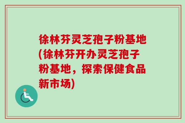 徐林芬灵芝孢子粉基地(徐林芬开办灵芝孢子粉基地,探索保健食品新市场)-第1张图片-卓越灵芝孢子粉 徐林芬灵芝孢子粉基地(徐林芬开办灵芝孢子粉基地,探索保健食品新市场)-第1张图片-卓越灵芝孢子粉