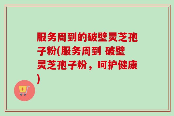 服务周到的破壁灵芝孢子粉(服务周到 破壁灵芝孢子粉，呵护健康)-第1张图片-卓越灵芝孢子粉