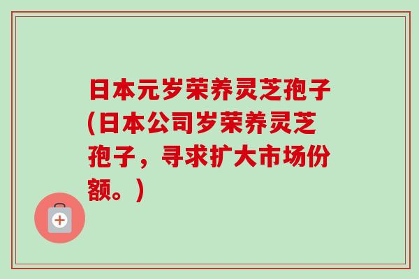 日本元岁荣养灵芝孢子(日本公司岁荣养灵芝孢子，寻求扩大市场份额。)-第1张图片-卓越灵芝孢子粉