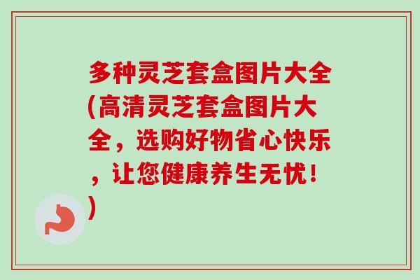 多种灵芝套盒图片大全(高清灵芝套盒图片大全，选购好物省心快乐，让您健康养生无忧！)-第1张图片-卓越灵芝孢子粉