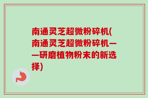 南通灵芝超微粉碎机(南通灵芝超微粉碎机——研磨植物粉末的新选择)-第1张图片-卓越灵芝孢子粉 南通灵芝超微粉碎机(南通灵芝超微粉碎机——研磨植物粉末的新选择)-第1张图片-卓越灵芝孢子粉