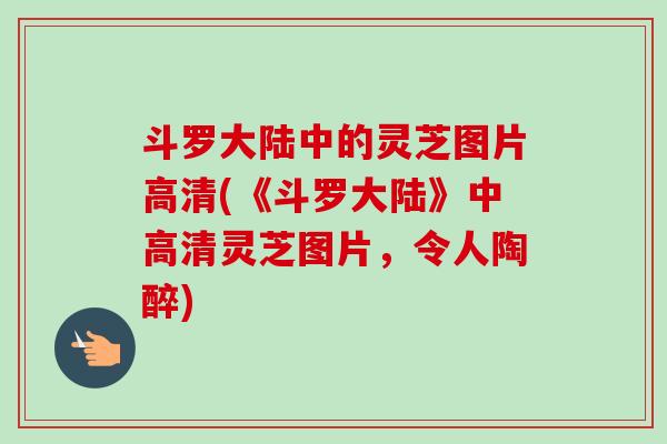 斗罗大陆中的灵芝图片高清(《斗罗大陆》中高清灵芝图片,令人陶醉)-第1张图片-卓越灵芝孢子粉 斗罗大陆中的灵芝图片高清(《斗罗大陆》中高清灵芝图片,令人陶醉)-第1张图片-卓越灵芝孢子粉