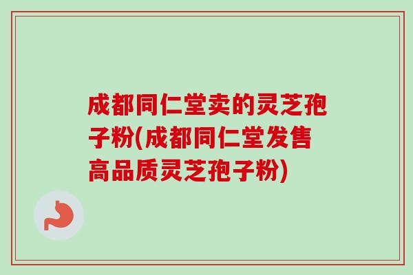 成都同仁堂卖的灵芝孢子粉(成都同仁堂发售高品质灵芝孢子粉)-第1张图片-卓越灵芝孢子粉 成都同仁堂卖的灵芝孢子粉(成都同仁堂发售高品质灵芝孢子粉)-第1张图片-卓越灵芝孢子粉