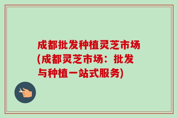 成都批发种植灵芝市场(成都灵芝市场:批发与种植一站式服务)-第1张图片-卓越灵芝孢子粉 成都批发种植灵芝市场(成都灵芝市场:批发与种植一站式服务)-第1张图片-卓越灵芝孢子粉