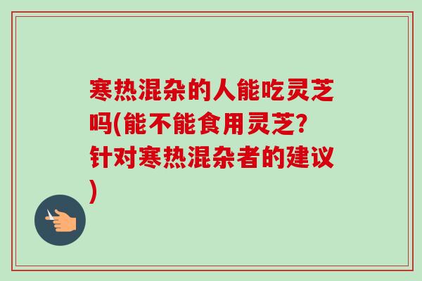 寒热混杂的人能吃灵芝吗(能不能食用灵芝?针对寒热混杂者的建议)-第1张图片-卓越灵芝孢子粉 寒热混杂的人能吃灵芝吗(能不能食用灵芝?针对寒热混杂者的建议)-第1张图片-卓越灵芝孢子粉