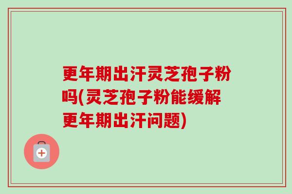 更年期出汗灵芝孢子粉吗(灵芝孢子粉能缓解更年期出汗问题)-第1张图片-卓越灵芝孢子粉