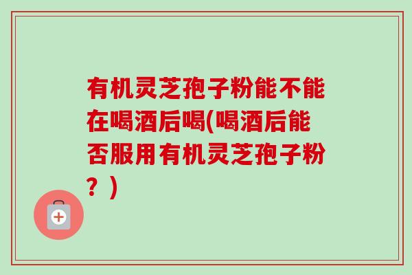 有机灵芝孢子粉能不能在喝酒后喝(喝酒后能否服用有机灵芝孢子粉?)-第1张图片-卓越灵芝孢子粉 有机灵芝孢子粉能不能在喝酒后喝(喝酒后能否服用有机灵芝孢子粉?)-第1张图片-卓越灵芝孢子粉