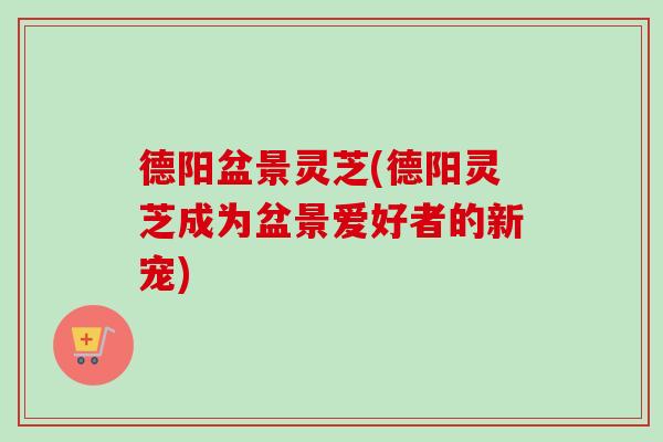 德阳盆景灵芝(德阳灵芝成为盆景爱好者的新宠)-第1张图片-卓越灵芝孢子粉