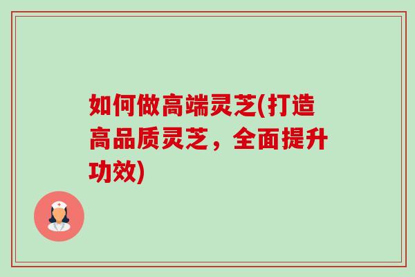 如何做高端灵芝(打造高品质灵芝，全面提升功效)-第1张图片-卓越灵芝孢子粉