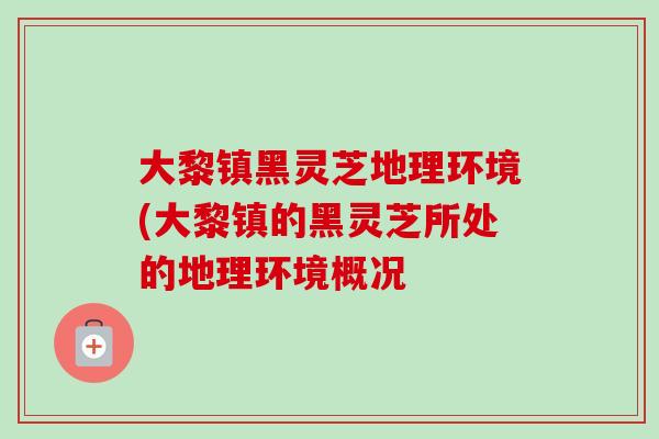 大黎镇黑灵芝地理环境(大黎镇的黑灵芝所处的地理环境概况-第1张图片-卓越灵芝孢子粉