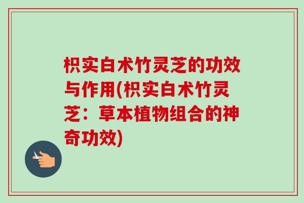 枳实白术竹灵芝的功效与作用(枳实白术竹灵芝：草本植物组合的神奇功效)-第1张图片-卓越灵芝孢子粉