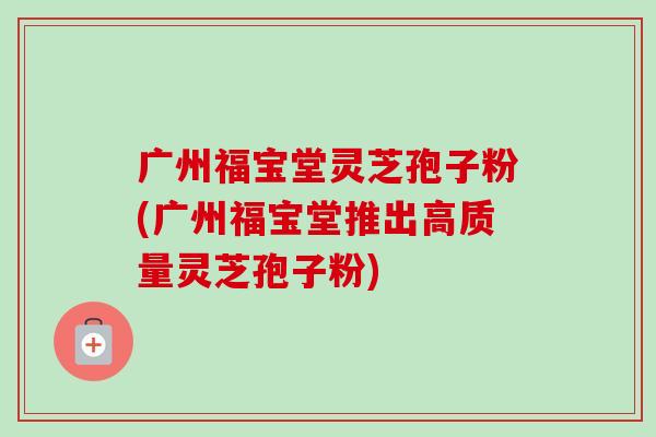 广州福宝堂灵芝孢子粉(广州福宝堂推出高质量灵芝孢子粉)-第1张图片-卓越灵芝孢子粉 广州福宝堂灵芝孢子粉(广州福宝堂推出高质量灵芝孢子粉)-第1张图片-卓越灵芝孢子粉