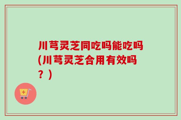 川芎灵芝同吃吗能吃吗(川芎灵芝合用有效吗？)-第1张图片-卓越灵芝孢子粉