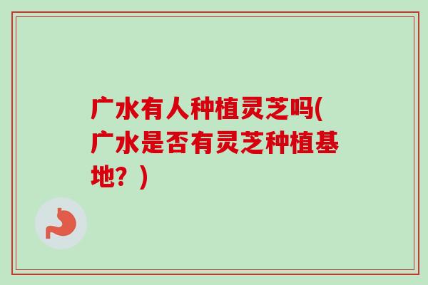 广水有人种植灵芝吗(广水是否有灵芝种植基地?)-第1张图片-卓越灵芝孢子粉 广水有人种植灵芝吗(广水是否有灵芝种植基地?)-第1张图片-卓越灵芝孢子粉