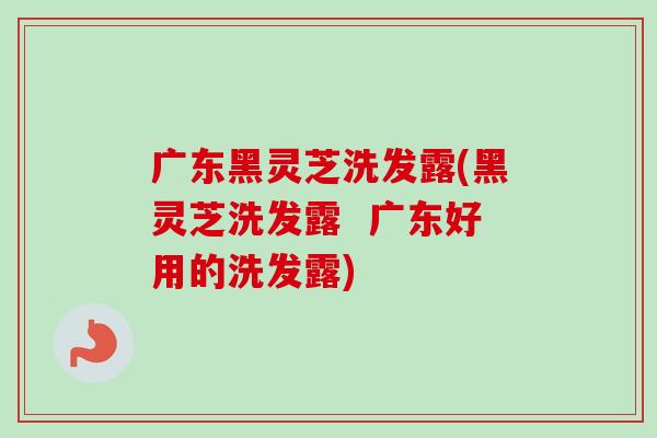 广东黑灵芝洗发露(黑灵芝洗发露 广东好用的洗发露)-第1张图片-卓越灵芝孢子粉 广东黑灵芝洗发露(黑灵芝洗发露 广东好用的洗发露)-第1张图片-卓越灵芝孢子粉