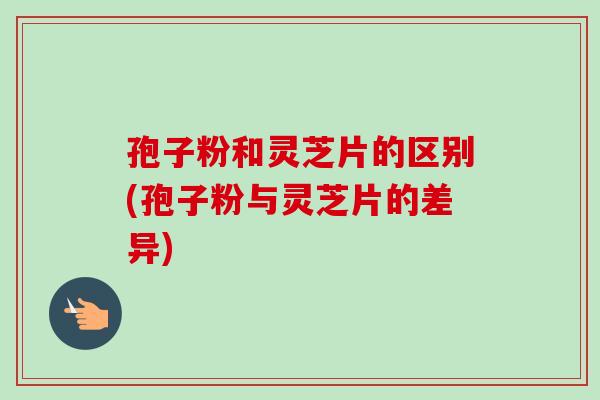孢子粉和灵芝片的区别(孢子粉与灵芝片的差异)-第1张图片-卓越灵芝孢子粉 孢子粉和灵芝片的区别(孢子粉与灵芝片的差异)-第1张图片-卓越灵芝孢子粉