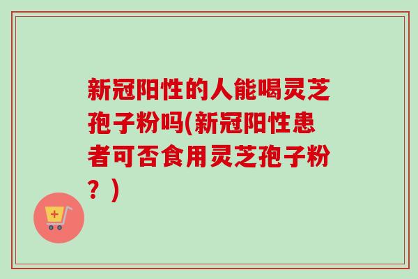 新冠阳性的人能喝灵芝孢子粉吗(新冠阳性患者可否食用灵芝孢子粉?)-第1张图片-卓越灵芝孢子粉 新冠阳性的人能喝灵芝孢子粉吗(新冠阳性患者可否食用灵芝孢子粉?)-第1张图片-卓越灵芝孢子粉