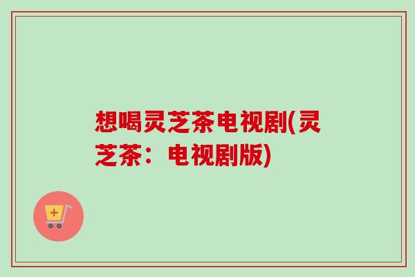 想喝灵芝茶电视剧(灵芝茶：电视剧版)-第1张图片-卓越灵芝孢子粉