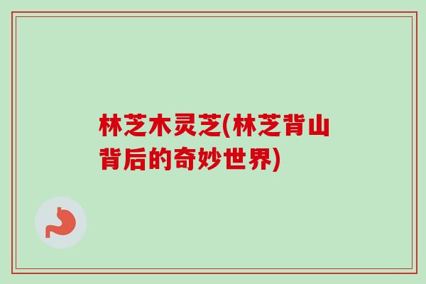 林芝木灵芝(林芝背山背后的奇妙世界)-第1张图片-卓越灵芝孢子粉 林芝木灵芝(林芝背山背后的奇妙世界)-第1张图片-卓越灵芝孢子粉