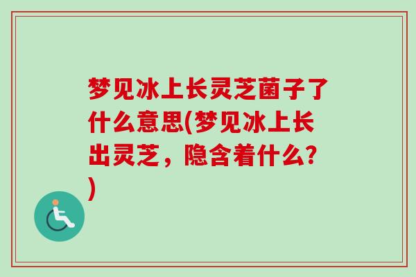 梦见冰上长灵芝菌子了什么意思(梦见冰上长出灵芝,隐含着什么?)-第1张图片-卓越灵芝孢子粉 梦见冰上长灵芝菌子了什么意思(梦见冰上长出灵芝,隐含着什么?)-第1张图片-卓越灵芝孢子粉