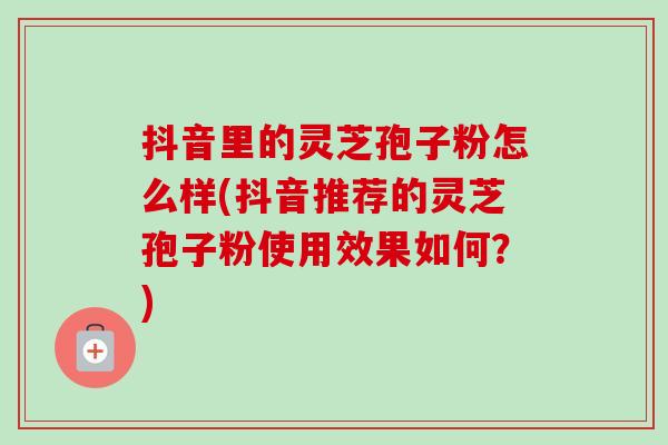 抖音里的灵芝孢子粉怎么样(抖音推荐的灵芝孢子粉使用效果如何？)-第1张图片-卓越灵芝孢子粉