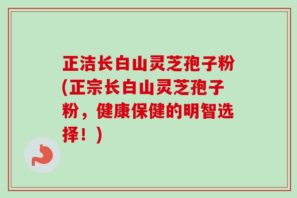 正洁长白山灵芝孢子粉(正宗长白山灵芝孢子粉,健康保健的明智选择!)-第1张图片-卓越灵芝孢子粉 正洁长白山灵芝孢子粉(正宗长白山灵芝孢子粉,健康保健的明智选择!)-第1张图片-卓越灵芝孢子粉