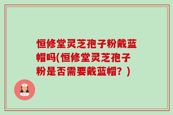 恒修堂灵芝孢子粉戴蓝帽吗(恒修堂灵芝孢子粉是否需要戴蓝帽?)-第1张图片-卓越灵芝孢子粉 恒修堂灵芝孢子粉戴蓝帽吗(恒修堂灵芝孢子粉是否需要戴蓝帽?)-第1张图片-卓越灵芝孢子粉