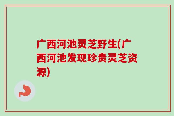 广西河池灵芝野生(广西河池发现珍贵灵芝资源)-第1张图片-卓越灵芝孢子粉 广西河池灵芝野生(广西河池发现珍贵灵芝资源)-第1张图片-卓越灵芝孢子粉