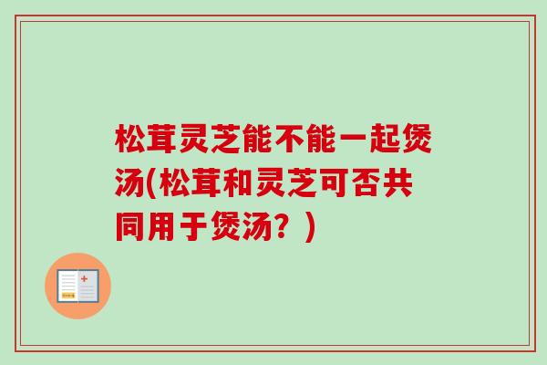 松茸灵芝能不能一起煲汤(松茸和灵芝可否共同用于煲汤？)-第1张图片-卓越灵芝孢子粉