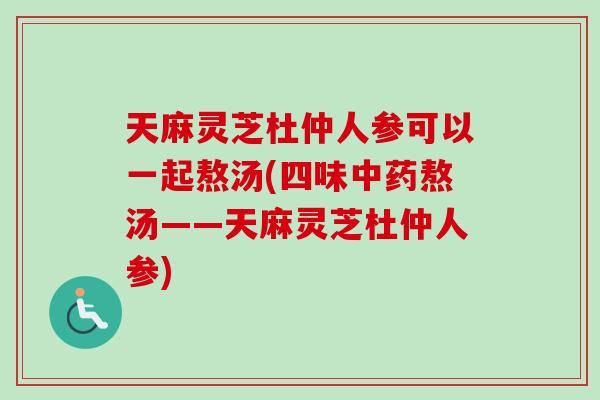 天麻灵芝杜仲人参可以一起熬汤(四味中药熬汤——天麻灵芝杜仲人参)-第1张图片-卓越灵芝孢子粉