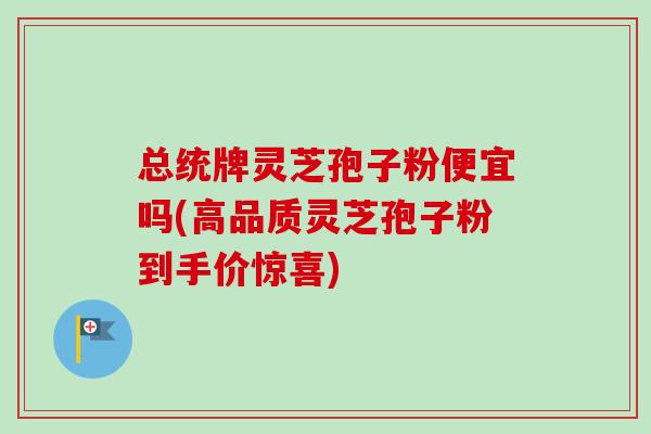 总统牌灵芝孢子粉便宜吗(高品质灵芝孢子粉到手价惊喜)-第1张图片-卓越灵芝孢子粉