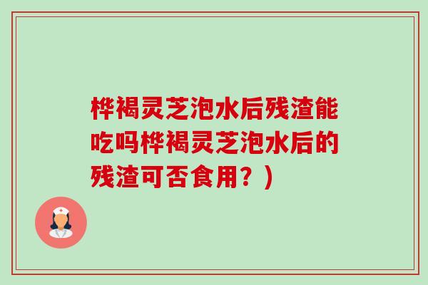 桦褐灵芝泡水后残渣能吃吗桦褐灵芝泡水后的残渣可否食用?)-第1张图片-卓越灵芝孢子粉 桦褐灵芝泡水后残渣能吃吗桦褐灵芝泡水后的残渣可否食用?)-第1张图片-卓越灵芝孢子粉