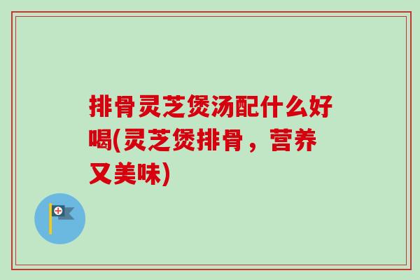 排骨灵芝煲汤配什么好喝(灵芝煲排骨，营养又美味)-第1张图片-卓越灵芝孢子粉