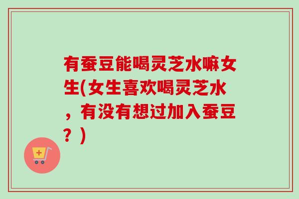 有蚕豆能喝灵芝水嘛女生(女生喜欢喝灵芝水，有没有想过加入蚕豆？)-第1张图片-卓越灵芝孢子粉