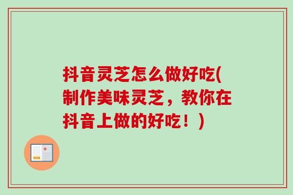 抖音灵芝怎么做好吃(制作美味灵芝，教你在抖音上做的好吃！)-第1张图片-卓越灵芝孢子粉