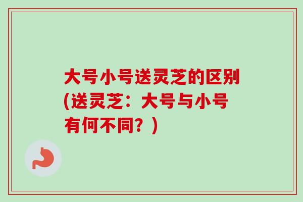 大号小号送灵芝的区别(送灵芝:大号与小号有何不同?)-第1张图片-卓越灵芝孢子粉 大号小号送灵芝的区别(送灵芝:大号与小号有何不同?)-第1张图片-卓越灵芝孢子粉