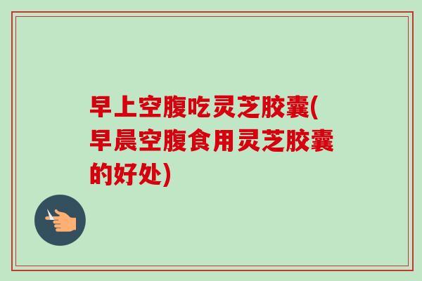 早上空腹吃灵芝胶囊(早晨空腹食用灵芝胶囊的好处)-第1张图片-卓越灵芝孢子粉 早上空腹吃灵芝胶囊(早晨空腹食用灵芝胶囊的好处)-第1张图片-卓越灵芝孢子粉