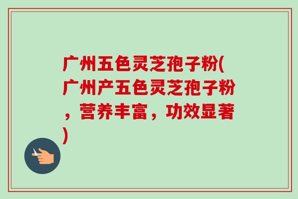 广州五色灵芝孢子粉(广州产五色灵芝孢子粉，营养丰富，功效显著)-第1张图片-卓越灵芝孢子粉