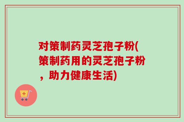 对策制药灵芝孢子粉(策制药用的灵芝孢子粉,助力健康生活)-第1张图片-卓越灵芝孢子粉 对策制药灵芝孢子粉(策制药用的灵芝孢子粉,助力健康生活)-第1张图片-卓越灵芝孢子粉