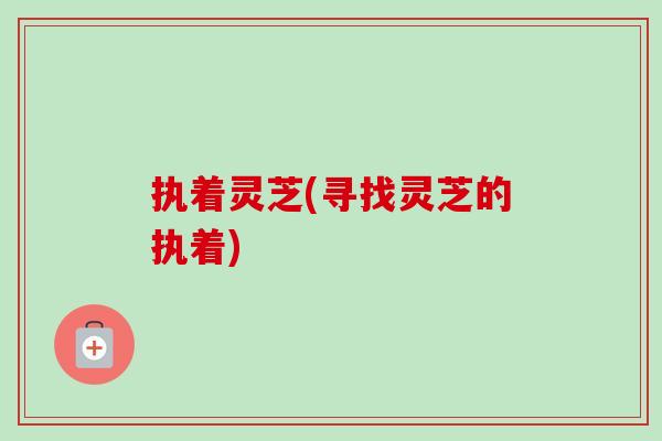 执着灵芝(寻找灵芝的执着)-第1张图片-卓越灵芝孢子粉