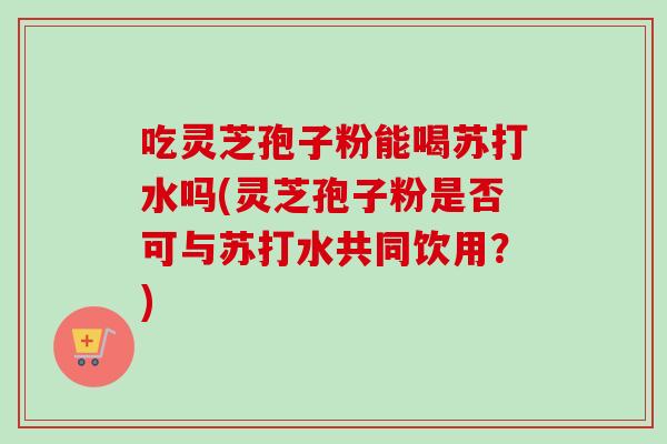 吃灵芝孢子粉能喝苏打水吗(灵芝孢子粉是否可与苏打水共同饮用?)-第1张图片-卓越灵芝孢子粉 吃灵芝孢子粉能喝苏打水吗(灵芝孢子粉是否可与苏打水共同饮用?)-第1张图片-卓越灵芝孢子粉