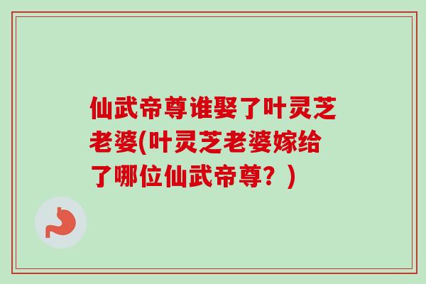 仙武帝尊谁娶了叶灵芝老婆(叶灵芝老婆嫁给了哪位仙武帝尊?)-第1张图片-卓越灵芝孢子粉 仙武帝尊谁娶了叶灵芝老婆(叶灵芝老婆嫁给了哪位仙武帝尊?)-第1张图片-卓越灵芝孢子粉