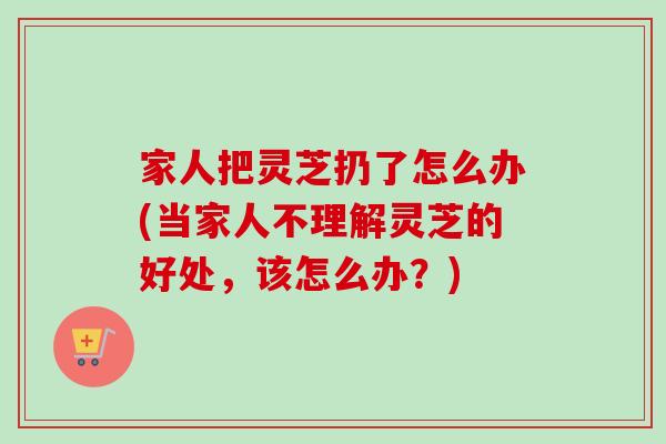 家人把灵芝扔了怎么办(当家人不理解灵芝的好处,该怎么办?)-第1张图片-卓越灵芝孢子粉 家人把灵芝扔了怎么办(当家人不理解灵芝的好处,该怎么办?)-第1张图片-卓越灵芝孢子粉