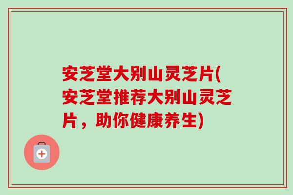 安芝堂大别山灵芝片(安芝堂推荐大别山灵芝片,助你健康养生)-第1张图片-卓越灵芝孢子粉 安芝堂大别山灵芝片(安芝堂推荐大别山灵芝片,助你健康养生)-第1张图片-卓越灵芝孢子粉