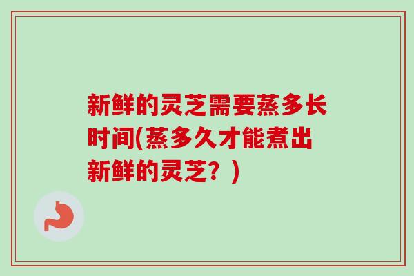 新鲜的灵芝需要蒸多长时间(蒸多久才能煮出新鲜的灵芝?)-第1张图片-卓越灵芝孢子粉 新鲜的灵芝需要蒸多长时间(蒸多久才能煮出新鲜的灵芝?)-第1张图片-卓越灵芝孢子粉