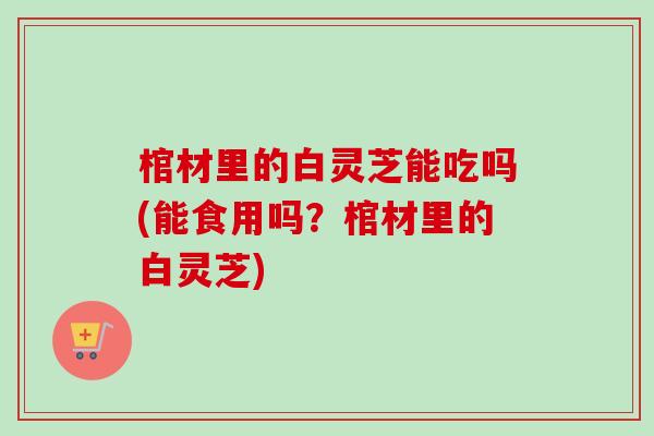 棺材里的白灵芝能吃吗(能食用吗？棺材里的白灵芝)-第1张图片-卓越灵芝孢子粉