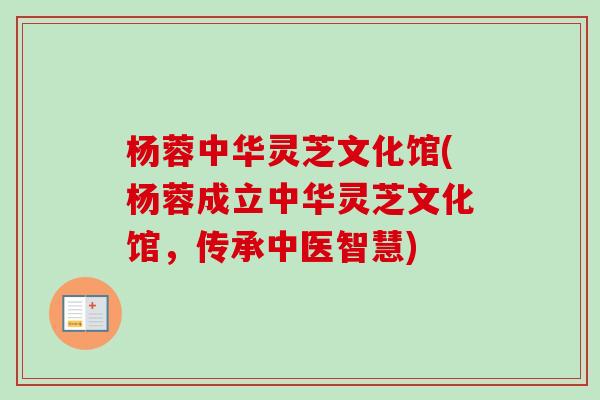 杨蓉中华灵芝文化馆(杨蓉成立中华灵芝文化馆，传承中医智慧)-第1张图片-卓越灵芝孢子粉