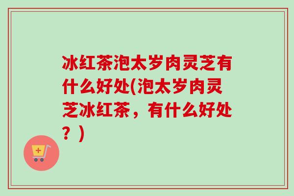 冰红茶泡太岁肉灵芝有什么好处(泡太岁肉灵芝冰红茶,有什么好处?)-第1张图片-卓越灵芝孢子粉 冰红茶泡太岁肉灵芝有什么好处(泡太岁肉灵芝冰红茶,有什么好处?)-第1张图片-卓越灵芝孢子粉